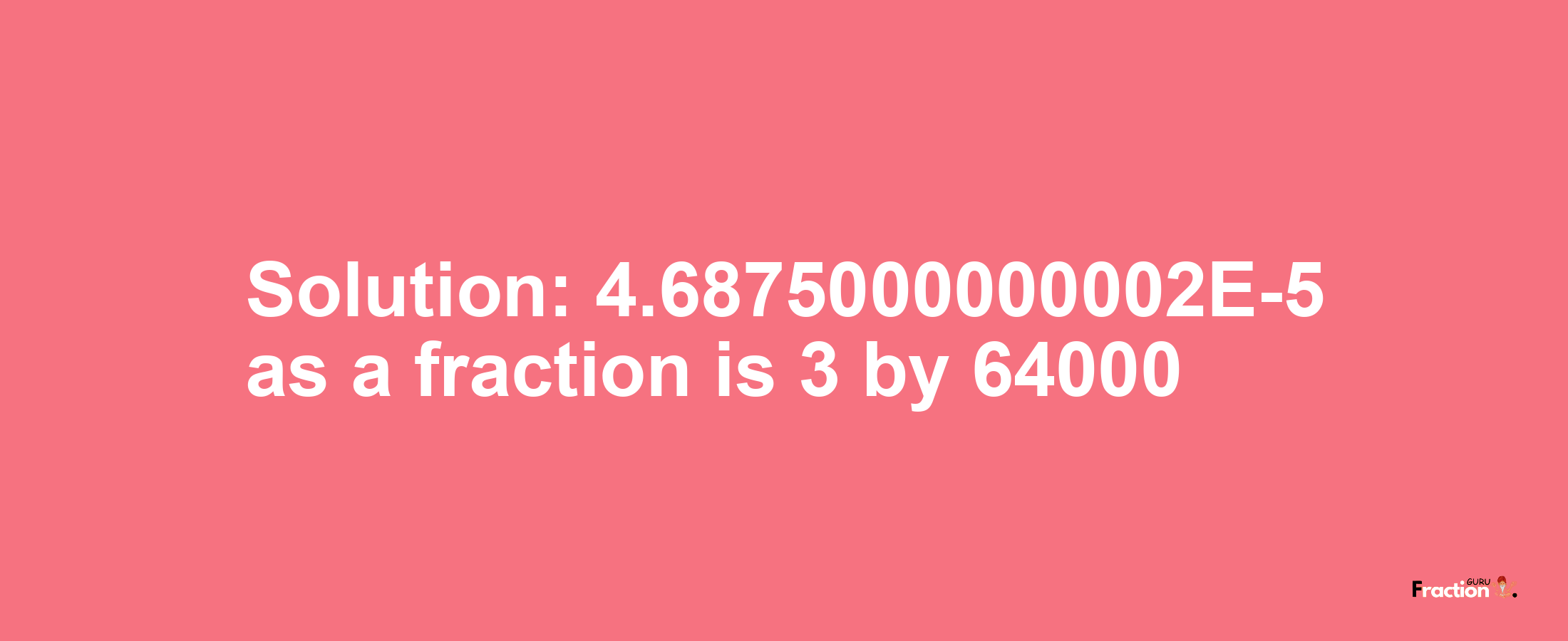 Solution:4.6875000000002E-5 as a fraction is 3/64000